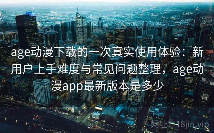 age动漫下载的一次真实使用体验：新用户上手难度与常见问题整理，age动漫app最新版本是多少-第2张图片