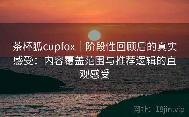 茶杯狐cupfox｜阶段性回顾后的真实感受：内容覆盖范围与推荐逻辑的直观感受-第1张图片