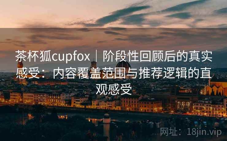 茶杯狐cupfox｜阶段性回顾后的真实感受：内容覆盖范围与推荐逻辑的直观感受-第2张图片