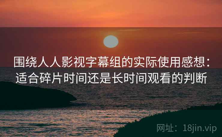 围绕人人影视字幕组的实际使用感想：适合碎片时间还是长时间观看的判断-第2张图片