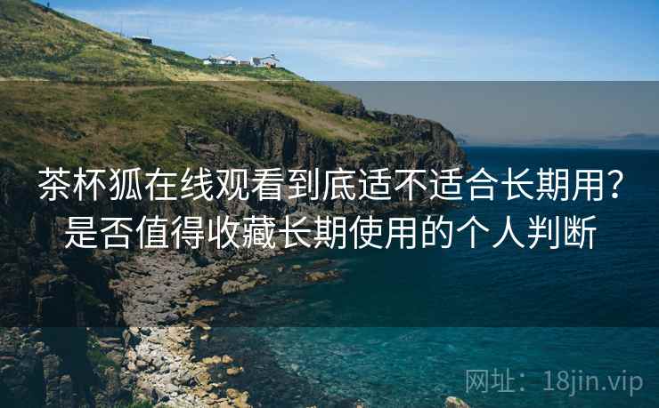 茶杯狐在线观看到底适不适合长期用？是否值得收藏长期使用的个人判断-第2张图片