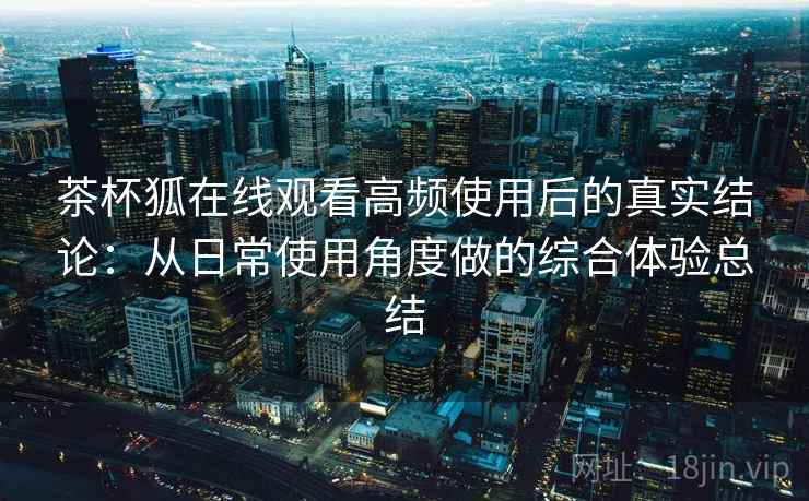 茶杯狐在线观看高频使用后的真实结论：从日常使用角度做的综合体验总结-第1张图片
