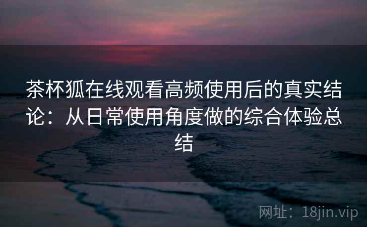 茶杯狐在线观看高频使用后的真实结论：从日常使用角度做的综合体验总结-第2张图片