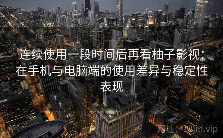 连续使用一段时间后再看柚子影视：在手机与电脑端的使用差异与稳定性表现