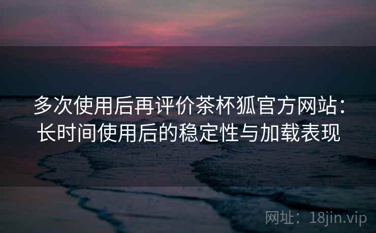 多次使用后再评价茶杯狐官方网站：长时间使用后的稳定性与加载表现-第1张图片