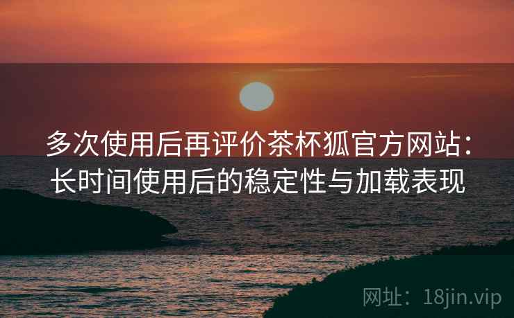 多次使用后再评价茶杯狐官方网站：长时间使用后的稳定性与加载表现-第2张图片